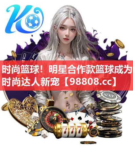 时尚篮球!明星合作款篮球成为时尚达人新宠 时尚篮球!明星合作款篮球成为时尚达人新宠